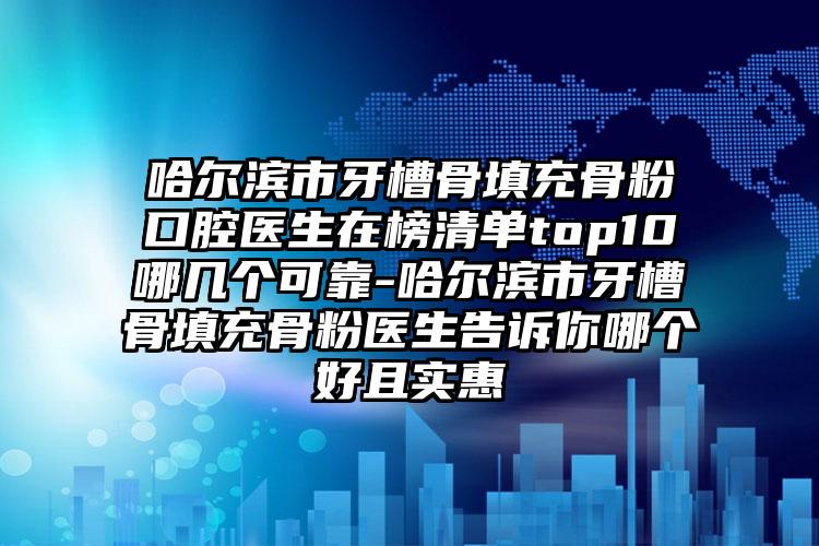 哈尔滨市牙槽骨填充骨粉口腔医生在榜清单top10哪几个可靠-哈尔滨市牙槽骨填充骨粉医生告诉你哪个好且实惠