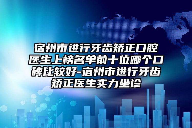 宿州市进行牙齿矫正口腔医生上榜名单前十位哪个口碑比较好-宿州市进行牙齿矫正医生实力坐诊