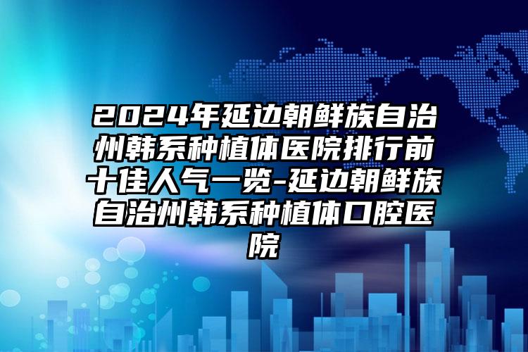 2024年延边朝鲜族自治州韩系种植体医院排行前十佳人气一览-延边朝鲜族自治州韩系种植体口腔医院