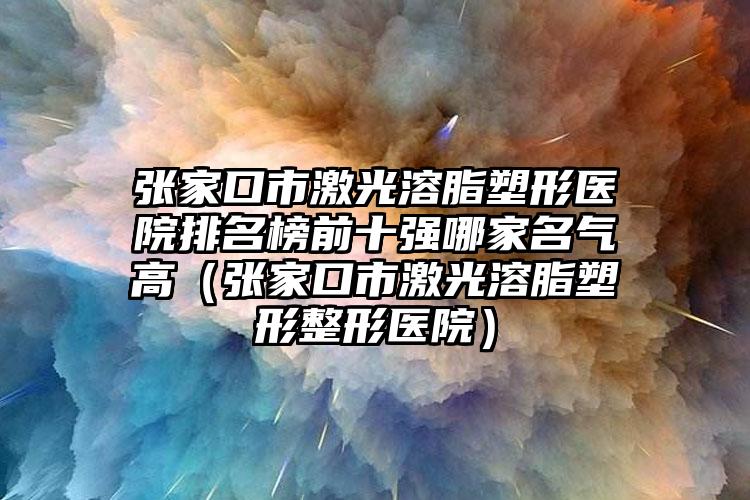 张家口市激光溶脂塑形医院排名榜前十强哪家名气高（张家口市激光溶脂塑形整形医院）