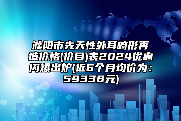 濮阳市先天性外耳畸形再造价格(价目)表2024优惠闪爆出炉(近6个月均价为：59338元)