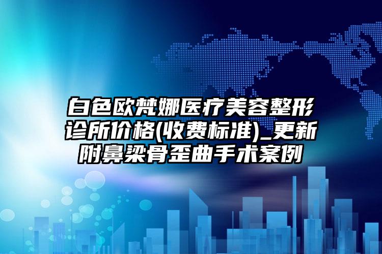 白色欧梵娜医疗美容整形诊所价格(收费标准)_更新附鼻梁骨歪曲手术案例