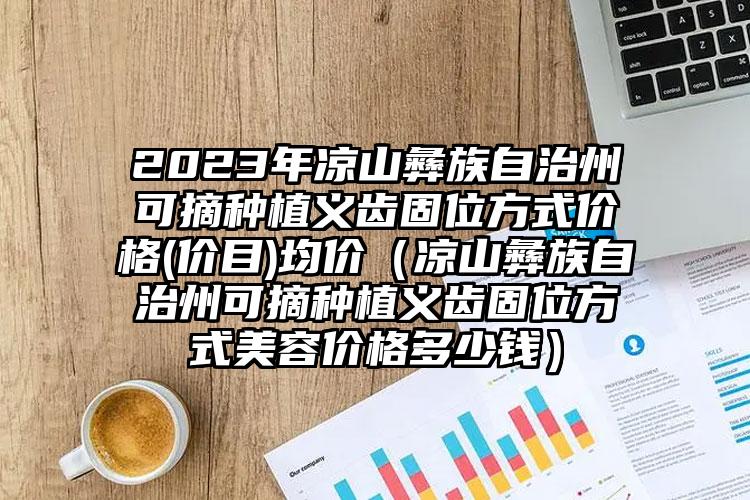 2023年凉山彝族自治州可摘种植义齿固位方式价格(价目)均价（凉山彝族自治州可摘种植义齿固位方式美容价格多少钱）