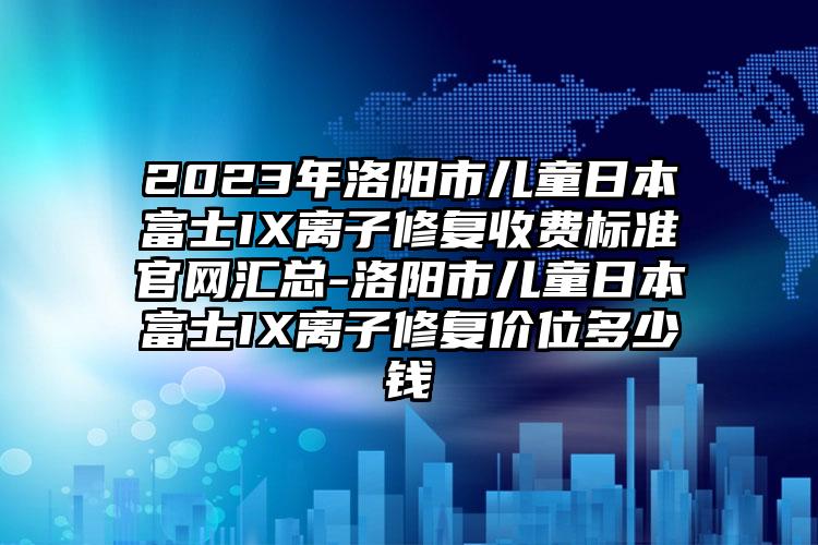 2023年洛阳市儿童日本富士IX离子修复收费标准官网汇总-洛阳市儿童日本富士IX离子修复价位多少钱