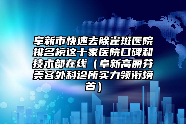 阜新市快速去除雀斑医院排名榜这十家医院口碑和技术都在线（阜新高丽芬美容外科诊所实力领衔榜首）