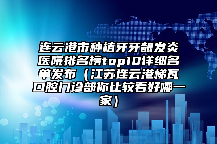 连云港市种植牙牙龈发炎医院排名榜top10详细名单发布（江苏连云港梯瓦口腔门诊部你比较看好哪一家）