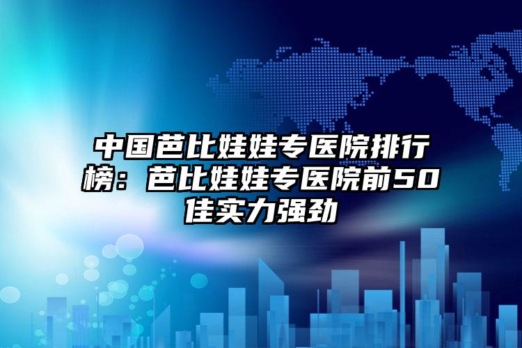 中国芭比娃娃专医院排行榜：芭比娃娃专医院前50佳实力强劲