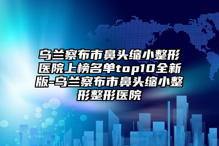 乌兰察布市鼻头缩小整形医院上榜名单top10全新版-乌兰察布市鼻头缩小整形整形医院