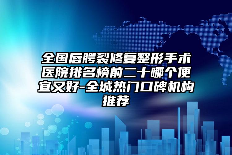 全国唇腭裂修复整形手术医院排名榜前二十哪个便宜又好-全城热门口碑机构推荐