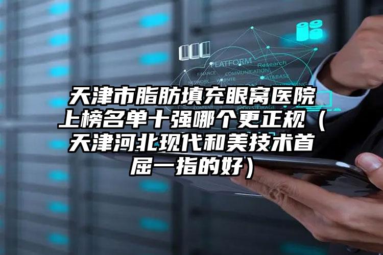 天津市脂肪填充眼窝医院上榜名单十强哪个更正规（天津河北现代和美技术首屈一指的好）