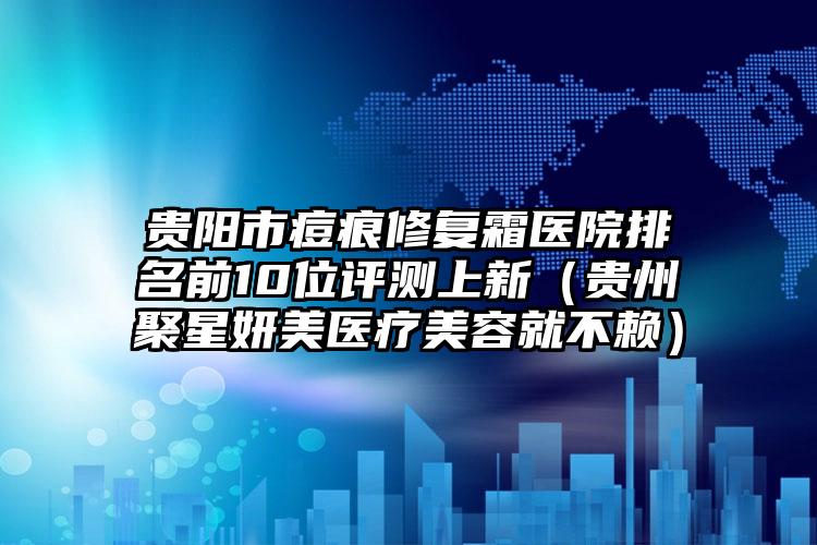 贵阳市痘痕修复霜医院排名前10位评测上新（贵州聚星妍美医疗美容就不赖）