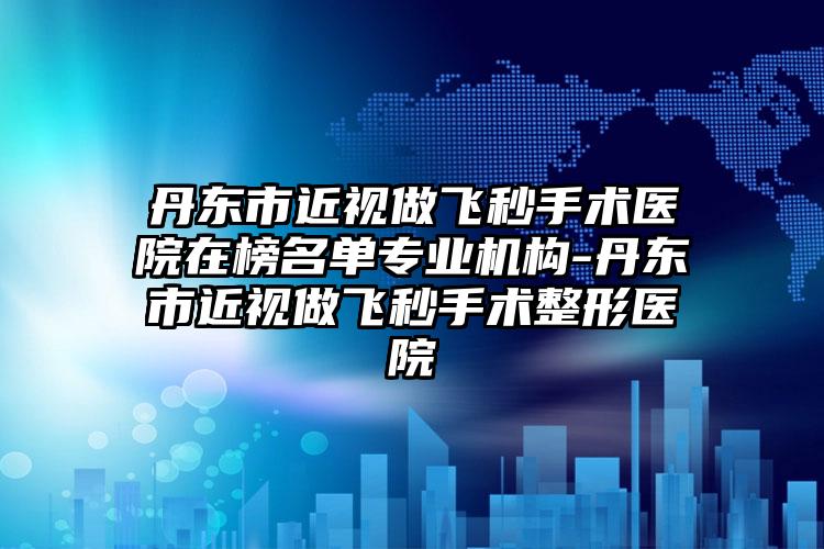 丹东市近视做飞秒手术医院在榜名单专业机构-丹东市近视做飞秒手术整形医院