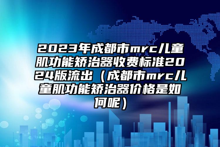 2023年成都市mrc儿童肌功能矫治器收费标准2024版流出（成都市mrc儿童肌功能矫治器价格是如何呢）