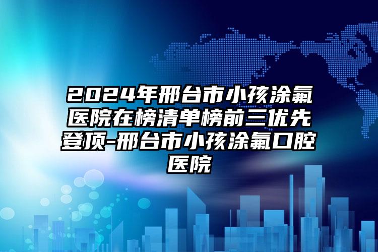 2024年邢台市小孩涂氟医院在榜清单榜前三优先登顶-邢台市小孩涂氟口腔医院