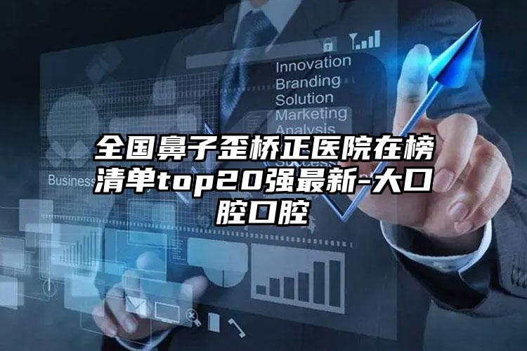 全国鼻子歪桥正医院在榜清单top20强最新-大口腔口腔