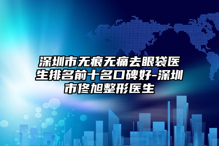 深圳市无痕无痛去眼袋医生排名前十名口碑好-深圳市佟旭整形医生