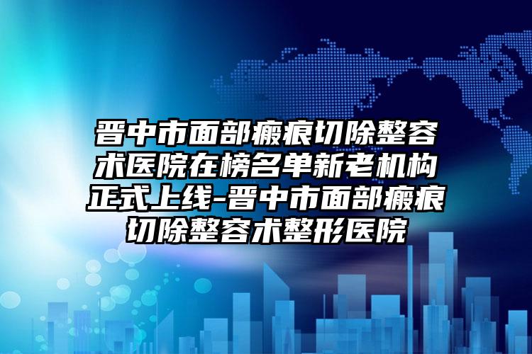 晋中市面部瘢痕切除整容术医院在榜名单新老机构正式上线-晋中市面部瘢痕切除整容术整形医院