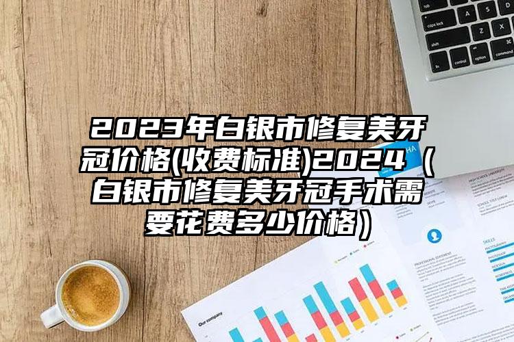 2023年白银市修复美牙冠价格(收费标准)2024（白银市修复美牙冠手术需要花费多少价格）