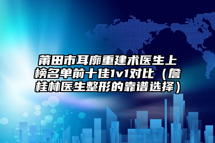 莆田市耳廓重建术医生上榜名单前十佳1v1对比（詹桂林医生整形的靠谱选择）