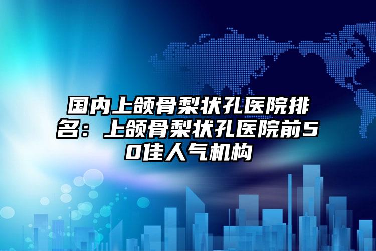 国内上颌骨梨状孔医院排名：上颌骨梨状孔医院前50佳人气机构