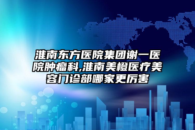 淮南东方医院集团谢一医院肿瘤科,淮南美橙医疗美容门诊部哪家更厉害