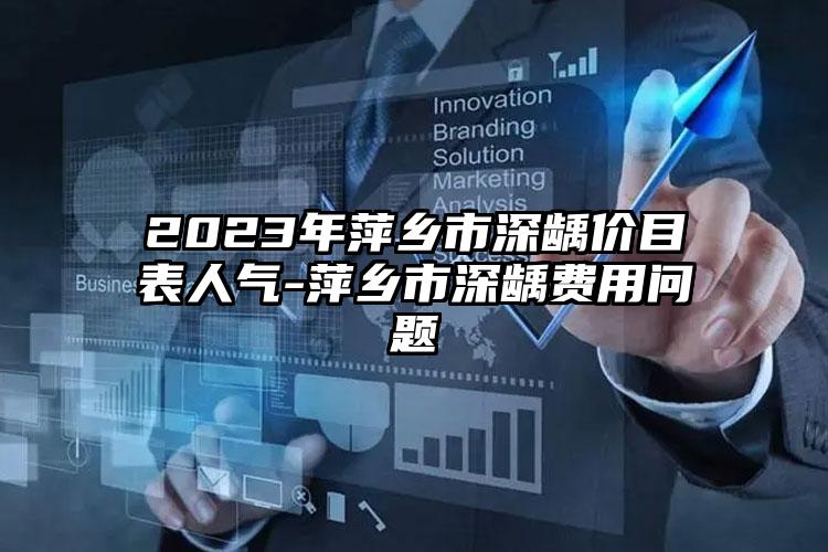 2023年萍乡市深龋价目表人气-萍乡市深龋费用问题