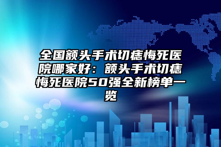 全国额头手术切痣悔死医院哪家好：额头手术切痣悔死医院50强全新榜单一览