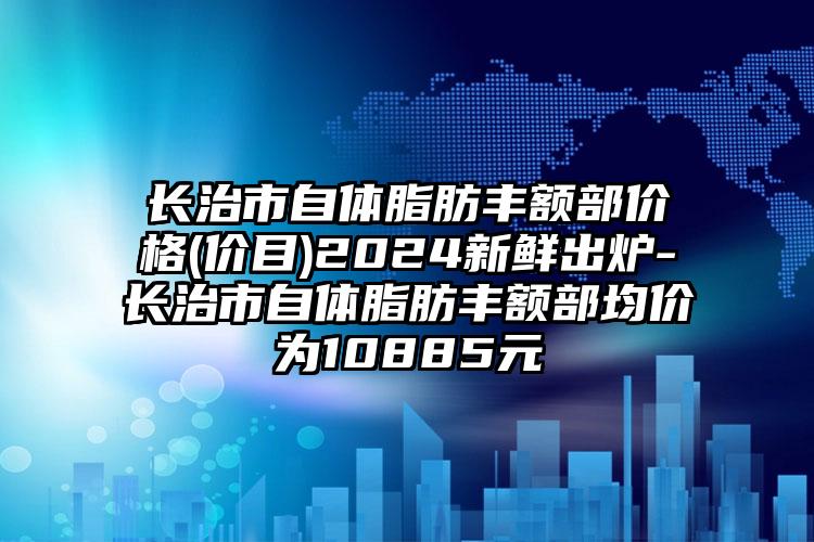 长治市自体脂肪丰额部价格(价目)2024新鲜出炉-长治市自体脂肪丰额部均价为10885元