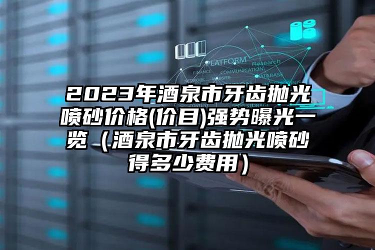 2023年酒泉市牙齿抛光喷砂价格(价目)强势曝光一览（酒泉市牙齿抛光喷砂得多少费用）