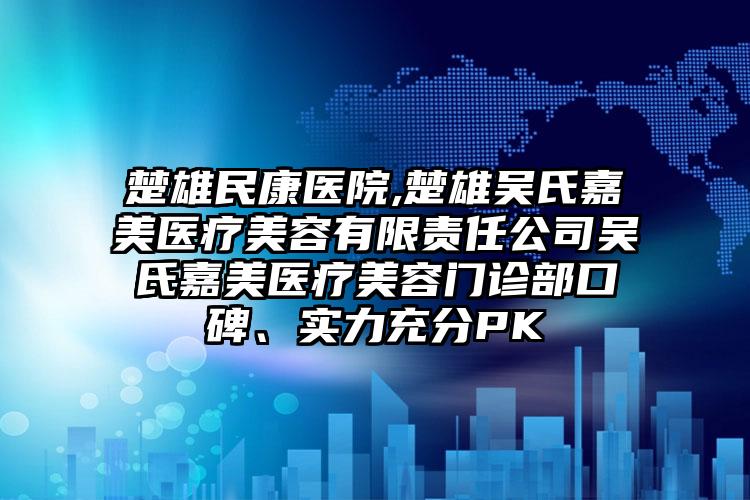 楚雄民康医院,楚雄吴氏嘉美医疗美容有限责任公司吴氏嘉美医疗美容门诊部口碑、实力充分PK