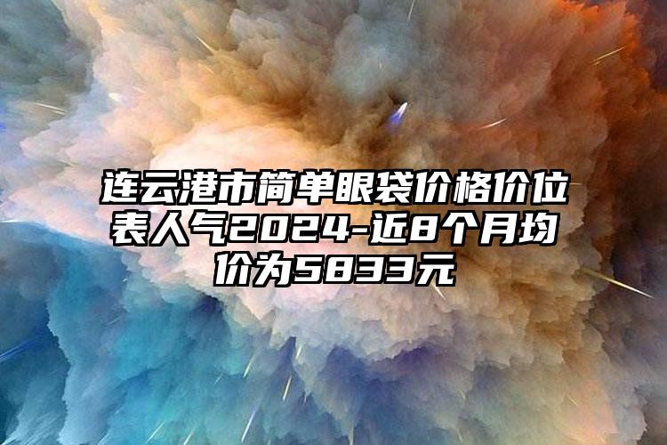 连云港市简单眼袋价格价位表人气2024-近8个月均价为5833元