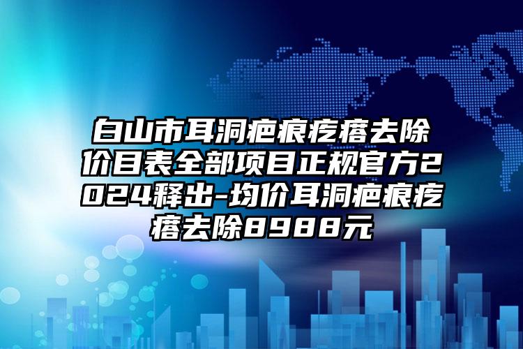 白山市耳洞疤痕疙瘩去除价目表全部项目正规官方2024释出-均价耳洞疤痕疙瘩去除8988元