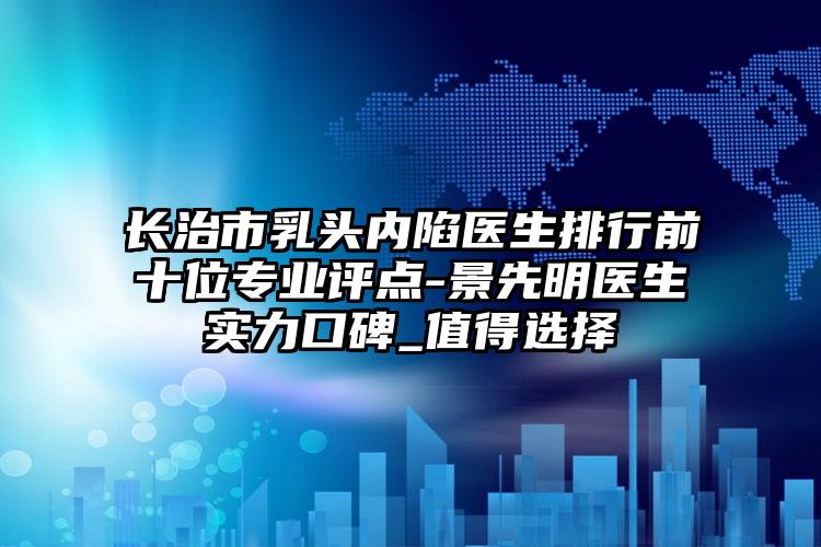 长治市乳头内陷医生排行前十位专业评点-景先明医生实力口碑_值得选择