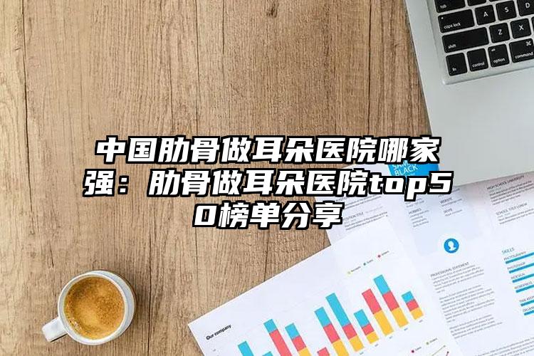 中国肋骨做耳朵医院哪家强：肋骨做耳朵医院top50榜单分享