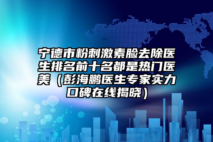 宁德市粉刺激素脸去除医生排名前十名都是热门医美（彭海鹏医生专家实力口碑在线揭晓）