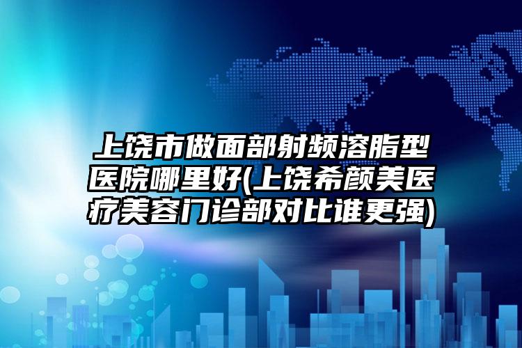 上饶市做面部射频溶脂型医院哪里好(上饶希颜美医疗美容门诊部对比谁更强)