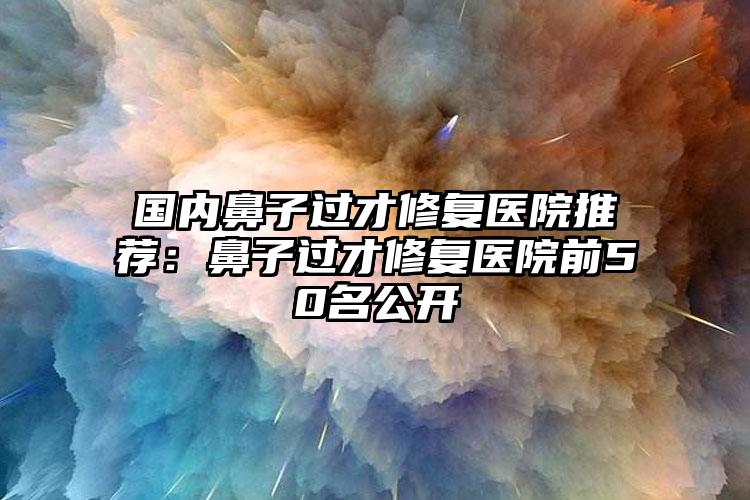 国内鼻子过才修复医院推荐：鼻子过才修复医院前50名公开