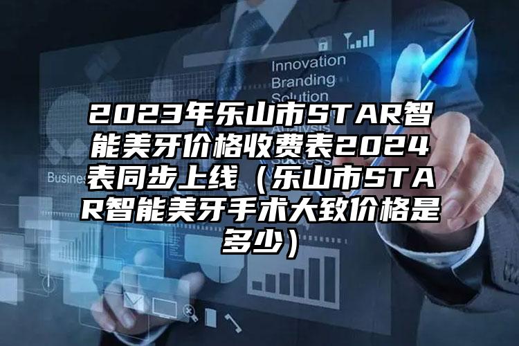 2023年乐山市STAR智能美牙价格收费表2024表同步上线（乐山市STAR智能美牙手术大致价格是多少）