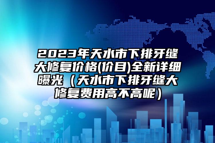 2023年天水市下排牙缝大修复价格(价目)全新详细曝光（天水市下排牙缝大修复费用高不高呢）