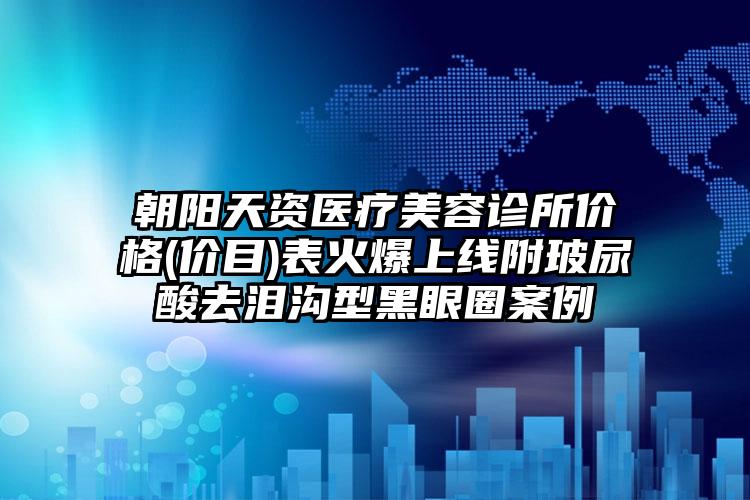 朝阳天资医疗美容诊所价格(价目)表火爆上线附玻尿酸去泪沟型黑眼圈案例