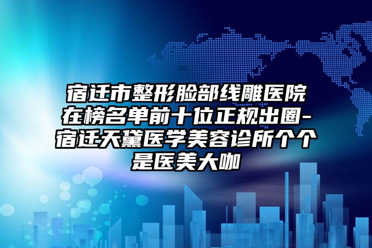 宿迁市整形脸部线雕医院在榜名单前十位正规出圈-宿迁天黛医学美容诊所个个是医美大咖