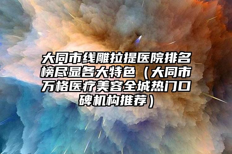 大同市线雕拉提医院排名榜尽显各大特色（大同市万格医疗美容全城热门口碑机构推荐）