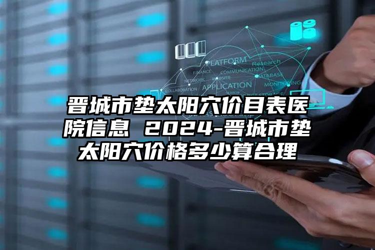 晋城市垫太阳穴价目表医院信息 2024-晋城市垫太阳穴价格多少算合理