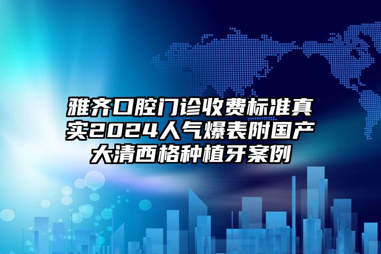 雅齐口腔门诊收费标准真实2024人气爆表附国产大清西格种植牙案例