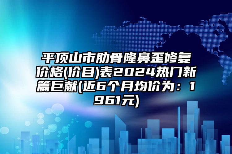 平顶山市肋骨隆鼻歪修复价格(价目)表2024热门新篇巨献(近6个月均价为：1961元)