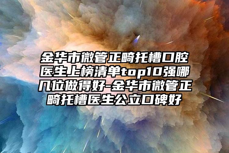 金华市微管正畸托槽口腔医生上榜清单top10强哪几位做得好-金华市微管正畸托槽医生公立口碑好