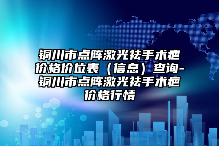 铜川市点阵激光祛手术疤价格价位表（信息）查询-铜川市点阵激光祛手术疤价格行情