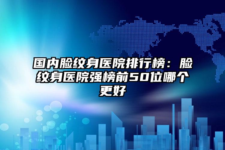 国内脸纹身医院排行榜：脸纹身医院强榜前50位哪个更好