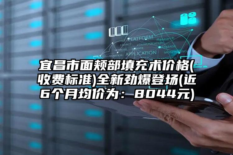 宜昌市面颊部填充术价格(收费标准)全新劲爆登场(近6个月均价为：8044元)