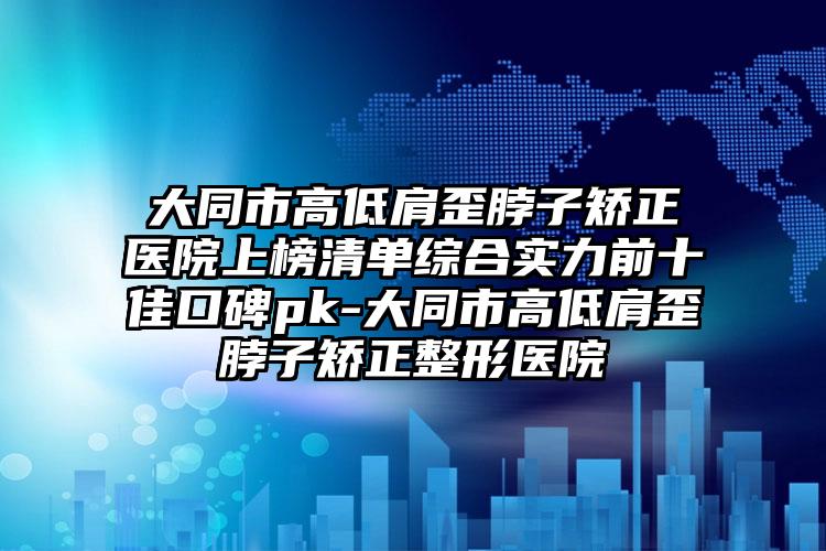 大同市高低肩歪脖子矫正医院上榜清单综合实力前十佳口碑pk-大同市高低肩歪脖子矫正整形医院